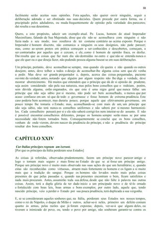 38
facilmente serão aceitas suas opiniões. Fora aqueles, não querer ouvir ninguém, seguir a
deliberação adotada e ser obstinado nas suas decisões. Quem procede por outra forma, ou é
precipitado pelos aduladores, ou muda frequentemente de opinião pela variedade dos pareceres;
daí resulta a sua desestima.
Quero, a este propósito, aduzir um exemplo atual. Pe. Lucas, homem do atual Imperador
Maximiliano, falando de Sua Majestade, disse que ele não se aconselhava com ninguém e não
fazia nada a seu modo; isso resultava de ter costume contrário ao acima exposto. Porque o
Imperador é homem discreto, não comunica a ninguém os seus desígnios, não pede parecer;
mas, como ao serem postos em prática começam a ser conhecidos e descobertos, começam, a
ser contrariados por aqueles que o cercam, e ele, como é homem de opinião fraca, os desfaz.
Dai resulta que as coisas que faz num dia são destruídas no outro e que não se entenda nunca o
que ele quer ou o que deseja fazer, não podendo pessoa alguma basear-se em suas deliberações.
Um príncipe, portanto, deve aconselhar-se sempre, mas quando ele queira e não quando os outros
desejem; antes, deve tolher a todos o desejo de aconselhar-lhe alguma coisa sem que ele venha
a pedir. Mas deve ser grande perguntador e, depois, acerca das coisas perguntadas, paciente
ouvinte da verdade; antes, notando que alguém por algum respeito não lhe diga a verdade, deve
mostrar aborrecimento. Há muitos que entendem que o príncipe que dá de si opinião de prudente,
seja assim considerado não pela sua natureza, mas pelos bons conselhos que o rodeiam, porém,
sem dúvida alguma, estão enganados, eis que esta é uma regra geral que nunca falha: um
príncipe que não seja sábio por si mesmo, não pode ser bem aconselhado, a menos que por
acaso confiasse em um só que de todo o governasse e fosse homem de extrema prudência. Este
caso poderia bem acontecer, mas duraria pouco, porque aquele que efetivamente governasse, em
pouco tempo lhe tomaria o Estado; mas, aconselhando-se com mais de um, um príncipe que
não seja sábio, não terá nunca os conselhos uniformes e não saberá por si mesmo harmonizá-
los. Cada conselheiro pensará por si e ele não saberá corrigi-los nem inteirar-se do assunto. E não
é possível encontrar conselheiros diferentes, porque os homens sempre serão maus se por uma
necessidade não forem tornados bons. Consequentemente se conclui que os bons conselhos,
venham de onde vierem, devem nascer da prudência do príncipe, e não a prudência do príncipe
resultar dos bons conselhos.
CAPÍTULO XXIV
Cur Italiae principes regnum am iserunt.
[Por que os príncipes da Itália perderam seus Estados]
As coisas já referidas, observadas prudentemente, fazem um príncipe novo parecer antigo e
logo o tornam mais seguro e mais firme no Estado do que se aí fosse um príncipe antigo.
Porque um príncipe novo é muito mais observado nas suas ações do que um hereditário; e, quando
estas são reconhecidas como virtuosas, atraem mais fortemente os homens e os ligam a si muito
mais que a tradição do sangue. Porque os homens são levados muito mais pelas coisas
presentes do que pelas passadas e, quando nas presentes encontram o bem, ficam satisfeitos e
nada mais procuram. Antes, assumirão toda sua defesa, desde que não falte à palavra nas outras
coisas. Assim, terá a dupla glória de ter dado início a um principado novo e de tê-lo ornado
e fortalecido com boas leis, boas armas e bons exemplos; por outro lado, aquele que, tendo
nascido príncipe, veio a perder o Estado por sua pouca prudência, terá duplicada a sua vergonha.
E, se se consideraram aqueles senhores que, na Itália, perderam seus Estados nos nossos tempos,
como o rei de Nápoles, o duque de Milão e outros, achar-se-á neles, primeiro um defeito comum
quanto às armas, pelas razões que já foram expostas; depois, ver-se-á que alguns deles, ou
tiveram a inimizade do povo, ou, tendo o povo por amigo, não souberam garantir-se contra os
 