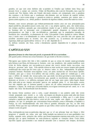 39
grandes, eis que sem estes defeitos não se perdem os Estados que tenham tanta força que
possam levar a campo um exército. Felipe da Macedônia, não o pai de Alexandre, mas o que foi
vencido por Tito Quinto, tinha um Estado não muito extenso, em comparação com a grandeza
dos romanos e da Grécia que o assaltaram; não obstante, por ser homem de espírito militar,
que sabia ter o povo como amigo e garantir-se contra os grandes, sustentou por muitos anos a
guerra contra aqueles; e se, afinal, perdeu o domínio de algumas cidades, restou-lhe todavia o reino.
Portanto, estes nossos príncipes que tinham permanecido muitos anos em seus principados para
depois perdê-los, não podem acusar a sorte, mas sim a sua própria ignávia, pois, não tendo nunca,
nos tempos pacíficos, pensado que estes poderiam mudar (o que é defeito comum dos homens
na bonança não se preocupar com a tempestade) quando chegaram os tempos adversos
preocuparam-se em fugir e não em defender-se, esperando que as populações, cansadas da
insolência dos vencedores, os chamassem de volta. Esse partido é bom quando os outros falham,
mas é muito mau o ter abandonado os outros remédios por esse, pois não irás cair apenas por
acreditar encontrar quem te levante; isso não acontece ou, se acontecer, não será para tua
segurança, dado que aquela defesa torna-se vil se não depender de ti.
As defesas somente são boas, certas e duradouras quando dependem de ti próprio e da tua
virtude.
CAPÍTULO XXV
Quantum fortuna in rebus hum anis possit, et quomodo illi sit occurrendum .
[De quanto pode a fortuna nas coisas humanas e de que modo se lhe deva resistir.]
Não ignoro que muitos têm tido e têm a opinião de que as coisas do mundo sejam governadas
pela fortuna e por Deus, de forma que os homens, com sua prudência, não podem modificar nem
evitar de forma alguma; por isso poder-se-ia pensar não convir insistir muito nas coisas, mas
deixar-se governar pela sorte. Esta opinião tornou-se mais aceita nos nossos tempos pela grande
modificação das coisas que foi vista e que se observa todos os dias, independente de qualquer
conjetura humana. Pensando nisso algumas vezes, em parte inclinei-me em favor dessa opinião.
Contudo, para que o nosso livre arbítrio não seja extinto, julgo poder ser verdade que a sorte
seja o árbitro da metade das nossas ações, mas que ainda nos deixe governar a outra metade, ou
quase. Comparo-a a um desses rios torrenciais que, quando se encolerizam, alagam as planícies,
destroem as árvores e os edifícios, carregam terra de um lugar para outro; todos fogem diante
dele, tudo cede ao seu ímpeto, sem poder opor-se em qualquer parte. E, se bem assim ocorra,
isso não impedia que os homens, quando a época era de calma, tomassem providências com
anteparos e diques, de modo que, crescendo depois, ou as águas corressem por um canal, ou o seu
ímpeto não fosse tão desenfreado nem tão danoso.
Da mesma forma acontece com a sorte, a qual demonstra o seu poderio onde não existe
virtude preparada para resistir e, aí, volta seu ímpeto em direção ao ponto onde sabe não foram
construídos diques e anteparos para contê-la, E, se considerardes a Itália, que é a sede destas
variações e aquela que lhes deu motivo, vereis ser ela uma região sem diques e sem qualquer
anteparo, eis que se protegida por convenientes forças militares, como a Alemanha, a Espanha e a
França, ou esse transbordamento não teria feito as grandes alterações que fez, ou não teria
ocorrido. Penso que isto seja suficiente quanto ao que tinha a dizer acerca da oposição que se pode
antepor à sorte em geral.
Mas, restringindo-me mais ao particular, digo por que se vê um príncipe hoje em franco e feliz
progresso e amanhã em ruína, sem que tenha mudado sua natureza ou as suas qualidades; isso
resulta, segundo creio, primeiro das razões que foram longamente expostas mais atrás, isto é, que o
príncipe que se apoia totalmente na sorte arruína-se segundo as variações desta. Creio, ainda,
seja feliz aquele que acomode o seu modo de proceder com a natureza dos tempos, da mesma
 