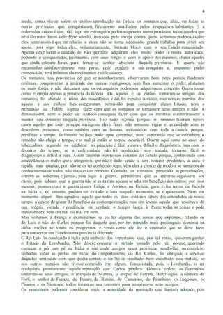 4
medo, como viu-se terem os etólios introduzido na Grécia os romanos que, aliás, em todas as
outras províncias que conquistaram, fizeram-no auxiliados pelos respectivos habitantes. E a
ordem das coisas é que, tão logo um estrangeiro poderoso penetre numa província, todos aqueles que
nela são mais fracos a ele dêem adesão, movidos pela inveja contra quem se tornou poderoso sobre
eles; tanto assim é que em relação a estes não se torna necessário grande trabalho para obter seu
apoio, pois logo todos eles, voluntariamente, formam bloco com o seu Estado conquistado.
Apenas deve haver o cuidado de não permitir adquiram eles muito poder e muita autoridade,
podendo o conquistador, facilmente, com suas forças e com o apoio dos mesmos, abater aqueles
que ainda estejam fortes, para tornar-se senhor absoluto daquela província. E quem não
encaminhar satisfatoriamente esta parte, cedo perderá a sua conquista e, enquanto puder
conservá-la, terá infinitos aborrecimentos e dificuldades.
Os romanos, nas províncias de que se assenhorearam, observaram bem estes pontos: fundaram
colônias, conquistaram a amizade dos menos prestigiosos, sem lhes aumentar o poder, abateram
os mais fortes e não deixaram que os estrangeiros poderosos adquirissem conceito. Quero tomar
como exemplo apenas a província da Grécia. Os aqueus e os etólios tornaram-se amigos dos
romanos; foi abatido o reino dos macedônios e daí foi expulso Antíoco; mas nem os méritos dos
aqueus e dos etólios lhes asseguraram permissão para conquistar algum Estado, nem a
persuasão de Felipe logrou fazer com que os romanos se tornassem seus amigos e não o
diminuíssem, nem o poder de Antíoco conseguiu fazer com que os mesmos o autorizassem a
manter seu domínio naquela província. Isso tudo ocorreu porque os romanos fizeram nesses
casos aquilo que todo príncipe inteligente deve fazer: não somente vigiar e ter cuidado com as
desordens presentes, como também com as futuras, evitando-as com toda a cautela porque,
previstas a tempo, facilmente se lhes pode opor corretivo; mas, esperando que se avizinhem, o
remédio não chega a tempo, e o mal já então se tornou incurável. Ocorre aqui como no caso do
tuberculoso, segundo os médicos: no princípio é fácil a cura e difícil o diagnóstico, mas com o
decorrer do tempo, se a enfermidade não foi conhecida nem tratada, torna-se fácil o
diagnóstico e difícil a cura. Assim também ocorre nos assuntos do Estado porque, conhecendo com
antecedência os males que o atingem (o que não é dado senão a um homem prudente), a cura é
rápida; mas quando, por não se os ter conhecido logo, vêm eles a crescer de modo a se tornarem do
conhecimento de todos, não mais existe remédio. Contudo, os romanos, prevendo as perturbações,
sempre as tolheram e jamais, para fugir à guerra, permitiram que as mesmas seguissem seu
curso, pois sabiam que a guerra não se evita mas apenas se adia em benefício dos outros; por isso
mesmo, promoveram a guerra contra Felipe e Antíoco na Grécia, para evitar terem de fazê-la
na Itália e, no entanto, podiam ter evitado a luta naquele momento, se o quisessem. Nem em
momento algum lhes agradou aquilo que todos os dias está nos lábios dos entendidos de nosso
tempo, o desejo de gozar do benefício da contemporização, mas sim apenas aquilo que resultava de
sua própria virtude e prudência: na verdade o tempo lança à frente todas as coisas e pode
transformar o bem em mal e o mal em bem.
Mas voltemos à França e examinemos se ela fez alguma das coisas que expomos, falando eu
de Luís e não de Carlos porque foi daquele que, por ter mantido mais prolongado domínio na
Itália, melhor se viram os progressos: e vereis como ele fez o contrário que se deve fazer
para conservar um Estado numa província diferente.
O Rei Luís foi conduzido à Itália pela ambição dos venezianos que, por tal meio, quiseram ganhar
o Estado da Lombardia, Não desejo censurar o partido tomado pelo rei; porque, querendo
começar a pôr um pé na Itália e não tendo amigos nesta província, sendo-lhe, ao contrário,
fechadas todas as portas em razão do comportamento do Rei Carlos, foi obrigado a servir-se
daquelas amizades com que podia contar: e ter-lhe-ia resultado bem escolhido esse partido, se
nos outros manejos não tivesse cometido erro algum. Conquistada, pois, a Lombardia, o rei
readquiriu prontamente aquela reputação que Carlos perdera: Gênova cedeu; os florentinos
tornaram-se seus amigos; o marquês de Mantua, o duque de Ferrara, Bentivoglio, a senhora de
Forli, o senhor de Faenza, de Pesaro, de Rimini, de Camerino, de Piombino, os Luqueses, os
Pisanos e os Sieneses, todos foram ao seu encontro para tornarem-se seus amigos.
Os venezianos puderam considerar então a temeridade da resolução que haviam adotado, pois
 