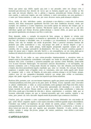 40
forma que penso seja infeliz aquele que, com o seu proceder, entre em choque com o
momento que atravessa. Isso decorre de ver-se que os homens, naquilo que os conduz ao fim
que cada um tem por objetivo, isto é, glórias e riquezas, procedem por formas diversas: um
com cautela, o outro com ímpeto, um com violência, o outro com astúcia, um com paciência e
o outro por forma contrária; e cada um, por esses diversos meios, pode alcançar o objetivo.
Vê-se, ainda, de dois indivíduos cautos, um alcançar o seu objetivo, o outro não, e da mesma
maneira, dois deles alcançarem igualmente fim feliz com duas tendências diversas, sendo, por
exemplo, um cauteloso e o outro impetuoso; isso resulta apenas da natureza dos tempos que se
adaptam ou não ao proceder dos mesmos. Daí decorre aquilo que eu disse, isto é, que dois
indivíduos agindo por formas diversas podem alcançar o mesmo efeito, ao passo que de dois
que operem igualmente, um alcança o seu fim e o outro não.
Disto depende, ainda, a variação do conceito de bem, porque, se alguém se orienta com
prudência e paciência e os tempos e as situações se apresentam de modo a que a sua orientação
seja boa, ele alcança a felicidade; mas, se os tempos e as circunstâncias se modificam, ele se
arruina, visto não ter mudado seu modo de proceder. Nem é possível encontrar homem tão
prudente que saiba acomodar-se a isso, seja porque não pode se desviar daquilo a que a
natureza o inclina, seja ainda porque, tendo alguém prosperado seguindo sempre por um
caminho, não se consegue persuadi-lo de abandoná-lo. Por isso, o homem cauteloso, quando é
tempo de passar para o ímpeto, não sabe fazê-lo e, em conseqüência, cai em ruína, dado que se
mudasse de natureza de acordo com os tempos e com as coisas, a sua fortuna não se modificaria.
O Papa Júlio II, em todas as suas coisas procedeu impetuosamente e encontrou tanto os
tempos como as circunstâncias coincidentes com aquele seu modo de proceder, pelo que sempre
alcançou feliz êxito. Considerai a primeira campanha que encetou contra Bolonha, sendo ainda
vivo m esser Giovanni Bentivoglio. Os venezianos estavam descontentes; o rei da Espanha, nas
mesmas condições; com a França ainda discutia tal empresa. Isso não obstante, com ferocidade
e ímpeto, deu início pessoalmente àquela expedição que, uma vez iniciada, fez com que ficassem
suspensos e parados tanto a Espanha como os venezianos, estes por medo, aquela pelo desejo
de recuperar todo o reino de Nápoles, de outra parte, arrastou consigo o rei de França porque,
vendo-o esse rei em campanha e desejando torná-lo seu amigo para aviltar os venezianos,
julgou não poder negar-lhe a sua gente sem injuriá-lo por forma manifesta.
Realizou Júlio, portanto, com seu movimento impetuoso, aquilo que jamais outro pontífice, com toda
a humana prudência, teria feito, pois se ele, para partir de Roma, tivesse esperado estar com todos
os planos estabelecidos e todas as coisas assentadas, como qualquer outro Papa teria feito, nunca
teria obtido êxito, eis que o rei de França teria apresentado mil desculpas e os outros lhe
teriam incutido mil receios. Desejo omitir as outras suas ações, todas semelhantes e todas com
feliz êxito, sendo que a brevidade da vida não o deixou experimentar o contrário, dado que se
tivessem sobrevindo tempos em que se tornasse necessário agir com cautelas, surgiria a sua
ruína, pois jamais ele teria desviado daquele modo de proceder a que a natureza o inclinava.
Concluo, pois, que variando a sorte e permanecendo os homens obstinados nos seus modos de
agir, serão felizes enquanto aquela e estes sejam concordes e infelizes quando surgir a discordância.
Considero seja melhor ser impetuoso do que dotado de cautela, porque a fortuna é mulher e
consequentemente se torna necessário, querendo dominá-la, bater-lhe e contrariá-la; e ela mais se
deixa vencer por estes do que por aqueles que procedem friamente. A sorte, porém, como
mulher, sempre é amiga dos jovens, porque são menos cautelosos, mais afoitos e com maior
audácia a dominam.
CAPÍTULO XXVI
 