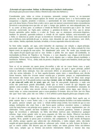 41
Exhortatio ad capessendam Italiam in libertatemque a barbaris vindicandam .
[Exortação para procurar tomar a Itália e libertá-la das mãos dos bárbaros.]
Consideradas pois, todas as coisas já expostas, pensando comigo mesmo se no momento
presente, na Itália, corriam tempos capazes de honrar um príncipe novo e se havia matéria que
assegurasse a alguém, prudente e valoroso, a oportunidade de nela introduzir nova organização
que a ele desse honra e fizesse bem a todo o povo, quer me parecer concorrerem tantas circunstâncias
favoráveis a um príncipe novo que não sei qual o tempo que poderia ser mais adequado para isto.
E se, como já disse, para se conhecer a virtude de Moisés foi necessário que o povo de Israel
estivesse escravizado no Egito, para conhecer a grandeza do ânimo de Ciro, que os persas
fossem oprimidos pelos medas, e o valor de Teseu, que os atenienses estivessem dispersos,
também no presente, querendo conhecer a virtude de um espírito italiano, seria necessário que
a Itália se reduzisse ao ponto em que se encontra no momento, que ela fosse mais escravizada do
que os hebreus, mais oprimida do que os persas, mais desunida do que os atenienses, sem chefe,
sem ordem, batida, espoliada, lacerada, invadida, e tivesse suportado ruína de toda sorte.
Se bem tenha surgido, até aqui, certo vislumbre de esperança em relação a algum príncipe,
parecendo poder ser julgado como dirigido por Deus para redenção da Itália, contudo foi visto
depois como, no apogeu de suas ações, foi abandonado pela sorte. De modo que, tornada sem
vida, espera ela por aquele que cure as suas feridas e ponha fim aos saques da Lombardia, às
mortandades no Reino de Nápoles e na Toscana, e a cure daquelas suas chagas já de há muito
enfistuladas. Vê-se como ela implora a Deus lhe envie alguém que a redima dessas crueldades e
insolências bárbaras. Vê-se, ainda, toda ela pronta e disposta a seguir uma bandeira, desde que haja
quem a empunhe.
Nem se vê no presente em quem possa ela confiar a não ser na vossa ilustre casa, a qual,
com a sua fortuna e virtude, favorecida por Deus e pela Igreja, da qual é agora príncipe, poderá
tornar-se chefe desta redenção. Isso não será muito difícil, se procurardes seguir as ações e a
vida dos acima indicados. E, se bem aqueles homens sejam raros e maravilhosos, sem dúvida
foram homens, todos eles tiveram menor ocasião que a presente: porque os empreendimentos
dos mesmos não foram mais justos nem mais fáceis do que este, nem foi Deus mais amigo
deles do que de vós. É de grande justiça o que digo: iustum enim est bellum quibus necessarium,
et pia arma ubi nulla nisi in armis spes est. Aqui há uma grande disposição, e onde esta
existe não pode haver grande dificuldade, desde que se imite o modo de agir daqueles que
apontei como exemplo. Além disso, aqui se vêem acontecimentos extraordinários emanados de
Deus: o mar se abriu, uma nuvem revelou o caminho, a pedra verteu água, aqui choveu o
maná; todas as coisas concorreram para a vossa grandeza. O restante deve ser feito por vós. Deus
não quer fazer tudo, para não nos tolher o livre arbítrio e parte daquela glória que compete a nós.
E não é de admirar se algum dos já citados italianos não tenha podido fazer aquilo que se
pode esperar faça a vossa ilustre casa, e se, em tantas revoluções da Itália e em tantas manobras
de guerra, parecer sempre que nesta a virtude militar esteja extinta. Isso resulta de que as suas
antigas instituições não eram boas e não houve quem soubesse encontrar outras; e nenhuma
coisa faz tanta honra a um príncipe novo, quanto as novas leis e os novos regulamentos por ele
elaborados. Estes, quando são bem fundados e em si encerrem grandeza, tornam o príncipe
digno de reverência e admiração; na Itália não faltam motivos para introduzir-se qualquer
reforma. Aqui existe grande valor no povo, enquanto ele falta nos chefes. Observei nos duelos
e nos combates individuais o quanto os italianos são superiores na força, na destreza ou no
engenho. M as, quando se passa para os exércitos, não comparecem. E tudo resulta da fraqueza
dos chefes, porque aqueles que sabem não são obedecidos, e todos julgam saber, não tendo
surgido até agora alguém que tenha sabido se sobressair pela virtude ou pela fortuna de forma a
que os outros cedam. Daí decorre que, em tanto tempo, em tantas guerras feitas nos últimos
vinte anos, sempre que se formou um exército inteiramente italiano o mesmo deu mau
 