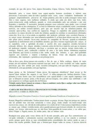 42
exemplo, do que dão prova Taro, depois Alexandria, Cápua, Gênova, Vailá, Bolonha, Mestri.
Querendo, pois, a vossa ilustre casa seguir aqueles homens excelentes e redimir suas
províncias, é necessário, antes de toda e qualquer outra coisa, como verdadeiro fundamento de
qualquer empreendimento, prover-se de tropas próprias, pois não se pode conseguir outras mais
fiéis e mais seguras, nem melhores soldados. E, ainda que cada um deles seja bom, todos
juntos tornar-se-ão ainda melhores, quando se virem comandados pelo seu príncipe e por este
honrados e mantidos. É necessário, portanto, preparar esses exércitos, para poder, com a virtude
itálica, defender-se dos estrangeiros. E, se bem as infantarias suíças e espanholas sejam consideradas
terríveis, em ambas existem defeitos, pelo que um terceiro tipo de infantaria poderia não
somente opor-se-lhes, mas confiar em superá-las. Porque os espanhóis não podem enfrentar a
cavalaria e os suíços deverão ter medo dos infantes, quando no combate os encontrarem obstinados
como eles. Já se viu, e vê-se ainda, os espanhóis não poderem enfrentar uma cavalaria francesa e
os suíços serem derrotados por uma infantaria espanhola. E, se bem deste último caso não se tenha
tido plena prova, contudo viu-se uma amostra na campanha de Ravena, quando as infantarias
espanholas se defrontaram com os batalhões alemães, que têm a mesma organização dos suíços; aí
os espanhóis, com a agilidade do corpo e auxílio dos seus pequenos escudos, haviam-se
colocado debaixo dos chuços alemães e estavam certos de feri-los e matá-los sem que os mesmos
tal pudessem impedir; realmente, não fosse a cavalaria que os atacou, teriam morto todos os
inimigos. Pode-se, pois, conhecido o defeito de uma e de outra dessas infantarias, organizar
uma diferente, que resista à cavalaria e não tenha medo dos infantes, o que dará qualidade
superior aos exércitos e imporá a mudança de táticas. Estas são daquelas coisas que,
reformadas, dão reputação e grandeza a um príncipe novo.
Não se deve, pois, deixar passar esta ocasião, a fim de que a Itália conheça, depois de tanto
tempo, um seu redentor. Nem posso exprimir com que amor ele seria recebido em todas aquelas
províncias que têm sofrido por essas invasões estrangeiras, com que sede de vingança, com que
obstinada fé, com que piedade, com que lágrimas.
Quais portas se lhe fechariam? Quais povos lhe negariam obediência? Qual inveja se lhe
oporia? Qual italiano lhe negaria o seu favor? A todos repugna este bárbaro domínio. Tome,
portanto, a vossa ilustre casa esta incumbência com aquele ânimo e com aquela esperança com
que se abraçam as causas justas, a fim de que, sob sua insígnia, esta pátria seja nobilitada e sob
seus auspícios se verifique aquele dito de Petrarca:
Virtude contra furor tomará as armas; e faça-o combater curto Que o antigo valor nos itálicos
corações ainda não está morto.
CARTA DE MACHIAVELLI A FRANCESCO VETTORI, EM ROMA
(RELATIVA À OBRA IL PRÍNCIPE)
Magnifico oratori Florentino Francisco Vectori apud Summum Pontificem et benefactori suo.
Romae, Magnífico embaixador. Tardias jamais foram as graças divinas. Digo isto porque me parecia
não ter perdido mas sim estar esmaecida a vossa graça, tendo estado vós muito tempo sem
escrever-me; estava em dúvida de onde pudesse vir a razão de tal. E dava pouca importância a todas
as causas que vinham à minha mente, salvo quando pensava que tivésseis retraído de escrever-me,
porque vos tivesse sido escrito que eu não fosse bom guardião de vossas cartas; e eu sabia que,
afora Filippo e Pagolo, outros, de minha parte, não as tinham visto.
Readquiri essa graça pela vossa última de 23 do mês passado, pelo que fico contentíssimo ao
ver quão ordenada e calmamente exerceis essa função pública, e eu vos concito a continuar
assim, porque quem deixa as suas comodidades pelas comodidades dos outros, perde as suas e
destes não recebe gratidão. Desde que a fortuna quer dispor todas as coisas, é preciso deixá-la
 
