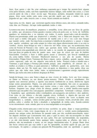 43
fazer, ficar quieto e não lhe criar embaraço, esperando que o tempo lhe permita fazer alguma
coisa pelos homens; então, será bem suportardes maiores fadigas, zelar melhor das coisas, e a mim
convirá partir da vilas e dizer: eis-me aqui. Não posso, portanto, desejando render-vos iguais
graças, dizer nesta minha carta outra coisa que não aquilo que seja a minha vida, e se
julgardes tal que valha trocá-la com a vossa, ficarei contente em mudá-la.
Aqui estou, na vila; depois que ocorreram aqueles meus últimos casos, não estive, somando todos,
vinte dias em Florença. Até aqui tenho apanhado tordos à mão.
Levantava-me antes do amanhecer, preparava a armadilha, ia-me além com um feixe de gaiolas
ao ombro, que até parecia o Getas quando o mesmo voltava do porto com os livros de Anfitrião;
apanhava no mínimo dois e no máximo seis tordos. E, assim, passei todo o mês de setembro.
Depois esse passatempo, ainda que desprezível e estranho, veio a faltar com desgosto meu. Dir-
vos-ei qual a minha vida agora. Levanto-me de manhã com o sol e vou a um meu bosque
que mandei cortar, onde fico duas horas a examinar o trabalho do dia anterior e a passar o tempo
com aqueles cortadores que estão sempre às voltas com algum aborrecimento entre si ou com os
vizinhos. Acerca deste bosque eu teria a dizer-vos mil belas coisas que me aconteceram, bem
como de Frosino de Panzano e dos outros que queriam desta lenha. Frosino, principalmente,
mandou buscar certa quantidade sem dizer-me nada e, na ocasião do pagamento, queria reter dez
liras que disse ter ganho de mim, há quatro anos, num jogo de cricca em casa de Antônio
Guicciardini. Comecei a fazer o diabo: queria acusar o carroceiro, que fora ali mandado por
ele, como ladrão. Enfim Giovanni Machiaveili interveio e nos pôs de acordo. Batista
Guicciardini, Filippo Ginori, Tommaso dei Bene e alguns outros cidadãos, quando aqueles maus
ventos sopravam, cada um me adquiriu uma ruma de lenha. Prometi a todos e mandei uma a
Tommaso, a qual chegou a Florença pela metade, porque, para empilhá-la, ali estavam ele, a
mulher, as criadas e os filhos, os quais pareciam o Gabburra quando na quinta-feira, com seus
rapazes, abate um boi. De modo que, visto em quem eu depositava o meu ganho, disse aos
outros que não tinha mais lenha; todos se encolerizaram e agastaram comigo, especialmente
Batista, que inclui esta entre as demais desgraças de Prato.
Saindo do bosque, vou a uma fonte e, daqui, ao meu viveiro de tordos. Levo um livro comigo,
ou Dante ou Petrarca, ou um desses poetas menores, Tíbulo, Ovidio e semelhantes; leio
aquelas suas amorosas paixões, e aqueles seus amores lembram-me os meus; deleito-me algum
tempo nestes pensamentos. Depois, vou pela estrada até à hospedaria; falo com os que passam,
pergunto notícias das suas cidades, ouço muitas coisas e noto vários gostos e fantasias dos
homens. Enquanto isso, chega a hora do almoço, quando com a minha família como aqueles
alimentos que esta pobre vila e este pequeno patrimônio comportam. Terminado o almoço, retorno
à hospedaria; aqui, geralmente, estão o estalajadeiro, um açougueiro, um moleiro e dois padeiros.
Com estes eu me rebaixo o dia todo jogando cricca, trichtach, e, depois, daí nas cem mil
contendas e infinitos acintes com palavras injuriosas; a maioria das vezes se disputa uma
insignificância e, contudo, somos ouvidos gritar por São Casciano. Assim, envolvido entre estes
piolhos, cubro o cérebro de bolor e desabafo a malignidade de minha sorte, ficando contente
se me encontrásseis nesta estrada para ver se essa malignidade se envergonha.
Chegada a noite, retorno para casa e entro no meu escritório; na porta, dispo a roupa quotidiana,
cheia de barro e lodo, visto roupas dignas de rei e da corte e, vestido assim condignamente,
penetro nas antigas cortes dos homens do passado onde, por eles recebido amavelmente, nutro-
me daquele alimento que é unicamente meu, para o qual eu nasci; não me envergonho ao falar
com eles e perguntar-lhes das razões de suas ações. Eles por sua humanidade, me respondem,
e eu não sinto durante quatro horas qualquer tédio, esqueço todas as aflições, não temo a
pobreza, não me amedronta a morte: eu me integro inteiramente neles. E, porque Dante disse
não haver ciência sem que seja retido o que foi apreendido, eu anotei aquilo de que, por sua
conversação, fiz capital, e compus um opúsculo De Principatibus, onde me aprofundo o quanto
 