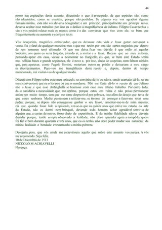 44
posso nas cogitações deste assunto, discutindo o que é principado, de que espécies são, como
são adquiridos, como se mantêm, porque são perdidos. Se alguma vez vos agradou alguma
fantasia minha, esta não vos deveria desagradar; e um príncipe, principalmente um príncipe novo,
deveria aceitar esse trabalho: por isso eu o dedico à magnificência de Juliano. Filippo Casavecchia o
viu e vos poderá relatar mais ou menos como é e das conversas que tive com ele, se bem que
frequentemente eu aumente e corrija o texto.
Vós desejaríeis, magnífico embaixador, que eu deixasse esta vida e fosse gozar convosco a
vossa. Eu o farei de qualquer maneira; mas o que me retém por ora são certos negócios que dentro
de seis semanas terei ultimado. O que me deixa ficar em dúvida é que estão ai aqueles
Soderini, aos quais eu seria forçado, estando aí, a visitar e a falar. Receio que ao meu retorno,
pensando apear em casa, viesse a desmontar no Bargiello, eis que, se bem este Estado tenha
mui sólidas bases e grande segurança, ele é novo e, por isso, cheio de suspeitas; nem faltam sabidos
que, para aparecer, como Pagolo Bertini, meteriam outros na prisão e deixariam a meu cargo
os aborrecimentos. Peço-vos me tranqüilizeis deste receio e, depois, dentro do tempo
mencionado, irei visitar-vos de qualquer modo.
Discuti com Filippo sobre esse meu opúsculo, se convinha dá-lo ou não e, sendo acertado dá-lo, se era
mais conveniente que eu o levasse ou que o mandasse. Não me fazia dá-lo o receio de que Juliano
não o lesse e que esse Ardinghelli se honrasse com esse meu último trabalho. Por outro lado,
dá-lo satisfaria a necessidade que me oprime, porque estou em ruína e não posso permanecer
assim por muito tempo, sem que me torne desprezível por pobreza, isso além do desejo que teria de
que esses senhores Medici passassem a utilizar-me, se tivesse de começar a fazer-me rolar uma
pedra; porque, se depois não conseguisse ganhar o seu favor, lamentar-me-ia de mim mesmo,
eis que, quando fosse lido o opúsculo, ver-se-ia que os quinze anos que estive no estudo da arte
do Estado, não os dormi nem brinquei, devendo todo homem achar agradável servir-se de
alguém que, a custas de outros, fosse cheio de experiência. E da minha fidelidade não se deveria
duvidar porque, tendo sempre observado a lealdade, não devo aprender agora a rompê-la; quem
foi fiel e bom durante quarenta e três anos, que eu os tenho, não deve poder mudar sua natureza; da
minha lealdade e bondade é testemunho a minha pobreza.
Desejaria, pois, que vós ainda me escrevêsseis aquilo que sobre este assunto vos pareça. A vós
me recomendo. Seja feliz.
10 de Dezembro de 1513
NICCOLÒ M ACHIAVELLI
Florença.
 