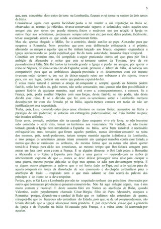 5
que, para conquistar dois tratos de terra na Lombardia, fizeram o rei tornar-se senhor de dois terços
da Itália.
Considere-se agora com quanta facilidade podia o rei manter a sua reputação na Itália se,
observadas as normas já referidas, tivesse conservado seguros e defendidos todos aqueles seus
amigos que, por serem em grande número, fracos e medrosos uns em relação à Igreja os
outros face aos venezianos, precisavam sempre estar com ele; por meio deles poderia, facilmente,
ter-se assegurado contra os que ainda se conservavam fortes.
Mas ele, apenas chegado a Milão, fez o contrário, dando auxilio ao papa Alexandre para que
ocupasse a Romanha. Nem percebeu que com essa deliberação enfraquecia a si próprio,
afastando os amigos e aqueles que se lhe tinham lançado aos braços, enquanto engrandecia a
Igreja acrescentando ao poder espiritual, que lhe dá tanta autoridade, tamanha força temporal.
Cometido um primeiro erro, foi compelido a seguir praticando outros até que, para pôr fim à
ambição de Alexandre e evitar que este se tornasse senhor da Toscana, teve de vir
pessoalmente à Itália. Não lhe bastou ter tornado grande a Igreja e perder os amigos; por querer o
reino de Nápoles, dividiu-o com o rei da Espanha; sendo primeiro o árbitro da Itália, aí colocou um
companheiro para que os ambiciosos daquela província e os descontentes com ele mesmo
tivessem onde recorrer e, em vez de deixar naquele reino um soberano a ele sujeito, tirou-o
para, em seu lugar, colocar um outro que pudesse expulsá-lo dali.
É coisa muito natural e comum o desejo de conquistar e, sempre, quando os homens podem
fazê-lo, serão louvados ou, pelo menos, não serão censurados; mas quando não têm possibilidade e
querem fazê-lo de qualquer maneira, aqui está o erro e, consequentemente, a censura. Se a
França, pois, podia assaltar Nápoles com suas forças, devia fazê-lo; se não podia, não devia
dividir esse reino. E se a divisão que fez com os venezianas sobre a Lombardia mereceu
desculpa por ter com ela firmado pé na Itália, aquela merece censura em razão de não ser
justificada por essa necessidade.
Tinha, pois, Luís, cometido estes cinco erros: eliminou os menos fortes; aumentou na Itália o
prestígio de um poderoso; aí colocou um estrangeiro poderosíssimo; não veio habitar no país;
não instalou colônias.
Estes erros, contudo, poderiam não ter causado dano enquanto vivo ele fosse, se não houvesse
sido cometido o sexto erro, tomar os territórios aos venezianos. Na verdade, se não tivesse
tornado grande a Igreja nem introduzido a Espanha na Itália, seria bem razoável e necessário
enfraquecê-los; mas, tomados que foram aqueles partidos, nunca deveriam consentir na ruína
dos mesmos, pois, sendo poderosos, teriam sempre mantido aquelas à distância da Lombardia,
e isso porque os venezianos jamais iriam consentir em qualquer manobra contra esse Estado, a
menos que eles se tornassem os senhores, da mesma forma que os outros não iriam querer
tomá-lo à França para dá-lo aos venezianos, ao mesmo tempo que lhes faltava coragem para
entrar em luta com estes e com a França. E se alguém dissesse: o Rei Luís cedeu a Romanha
a Alexandre e o Reino à Espanha para fugir a uma guerra — respondo com as razões já
anteriormente expostas de que — nunca se deve deixar prosseguir uma crise para escapar a
uma guerra, mesmo porque dela não se foge mas apenas se adia para desvantagem própria. E
se alguns outros alegassem a palavra que o rei havia dado ao Papa, qual a de realizar para ele
aquela conquista em troca da dissolução de seu casamento e do chapéu cardinalício para o
arcebispo de Ruão — respondo com o que mais adiante se dirá acerca da palavra dos
príncipes e de como se a deve respeitar.
Perdeu, pois, o Rei Luís a Lombardia por não ter respeitado nenhum dos princípios observados por
outros que dominaram províncias e quiseram conservá-las. Não há aqui milagre algum, mas é sim
muito comum e razoável. E deste assunto falei em Nantes ao arcebispo de Ruão, quando
Valentino, assim popularmente chamado César Bórgia, filho do Papa Alexandre, ocupava a
Romanha: porque, dizendo-me o cardeal de Ruão que os italianos não entendiam de guerra,
retruquei-lhe que os franceses não entendiam do Estado, pois que, se de tal compreendessem, não
teriam deixado que a Igreja alcançasse tanta grandeza. E por experiência viu-se que a grandeza
da Igreja e da Espanha na Itália foi causada pela França, e a ruína desta foi acarretada por
aquelas.
 