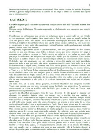 6
Disso se extrai uma regra geral que nunca ou raramente falha: quem é causa do poderio de alguém
arruina-se, por que esse poder resulta ou da astúcia ou da força e ambas são suspeitas para aquele
que se tornou poderoso.
CAPÍTULO IV
Cur Darii regnum quod Alexander occupaverat a successoribus suis post Alexandri mortem non
defecit.
[Por que o reino de Dario que Alexandre ocupara não se rebelou contra seus sucessores após a morte
de Alexandre.]
Consideradas as dificuldades que devem ser enfrentadas para a conservação de um Estado
recém-conquistado, alguém poderia ficar pasmo ante o fato de que, tendo se tornado senhor da
Ásia em poucos anos, não apenas havia terminado sua ocupação Alexandre M agno veio a
morrer e, a despeito de parecer razoável que todo aquele Estado devesse rebelar-se, seus sucessores
o conservaram e para tanto não encontraram outra dificuldade senão aquela que, por ambição
pessoal, nasceu entre eles mesmos.
— Argumento: os principados de que se conserva memória, têm sido governados de duas formas
diversas: ou por um príncipe, sendo todos os demais servos que, como ministros por graça e
concessão sua, ajudam a governar o Estado, ou por um príncipe e por barões, os quais, não
por graça do senhor mas por antiguidade de sangue, têm aquele grau de ministros. Estes barões
têm Estados e súditos próprios que os reconhecem por senhores e a eles dedicam natural afeição.
Os Estados que são governados por um príncipe e servos, têm aquele com maior autoridade,
porque em toda a sua província não existe alguém reconhecido como chefe senão ele, e se os
súditos obedecem a algum outro, fazem-no em razão de sua posição de ministro e oficial, não
lhe dedicando o menor amor. Os exemplos dessas duas espécies de governo são, nos nossos tempos,
o Turco e o rei de França. Toda a monarquia do Turco é dirigida por um senhor: os outros são seus
servos; dividindo o seu reino em sandjaks, para aí manda diversos administradores e os muda e
varia de acordo com sua própria vontade. M as o rei de França está em meio a uma multidão de
antigos senhores que, nessa qualidade, são reconhecidos pelos seus súditos e por eles amados:
têm as suas preeminências e não pode o rei privá-los das mesmas sem perigo para si próprio.
Quem tiver
em mira, pois, um e outro desses governos, encontrará dificuldades para conquistar o Estado
Turco, mas, vencido que seja este, encontrará grande facilidade para conservá-lo, Ao contrário,
encontrar-se-á em todos os sentidos maior facilidade para ocupar o Estado de França, mas
grande dificuldade para mantê-lo.
As razões da dificuldade em ocupar o reino do Turco decorrem de não poder o atacante ser
chamado por príncipes daquele reino, nem esperar, com a rebelião dos que rodeiam o
soberano, poder ter facilitada a sua empresa: é o que resulta das razões referidas. Porque, sendo
todos escravos e obrigados, são mais dificilmente corruptíveis e, quando fossem subornados, pouco
de útil poder-se-ia esperar, visto não serem eles capazes de arrastar o povo atrás de si, pelos
motivos já mencionados. Logo, se alguém assaltar o Estado Turco, deve pensar que irá encontrá-
lo todo unido, convindo contar mais com suas próprias forças que com as desordens dos outros.
Mas, vencido que seja e uma vez desbaratado em batalha campal de modo que não possa refazer os
exércitos, não se deve recear outra coisa senão a dinastia do príncipe; uma vez extinta esta,
ninguém mais resta que deva ser temido, já que os demais não gozam de prestígio junto ao povo;
e como o vencedor deste nada podia esperar antes da vitória, depois dela não deve receá-lo.
O contrário ocorre nos reinos como o de França, por que com facilidade podes invadi-lo em
obtendo o apoio de algum barão do reino, pois que sempre se encontram descontentes e os que
desejam fazer inovações. Estes, pelas razões referidas, podem abrir o acesso àquele Estado e
facilitar a vitória. Esta, depois, se desejares manter-te, arrasta atrás de si infinitas dificuldades,
seja com aqueles que te ajudaram, seja com os que oprimiste. Não é bastante extinguir a
estirpe do príncipe, pois permanecem aqueles senhores que se tornam chefes das novas revoluções e,
 