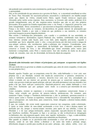 7
não podendo nem contentá-los nem exterminá-los, perde aquele Estado tão logo surja
a oportunidade.
Ora, se for considerado de que natureza era o governo de Dario, se o encontrará semelhante ao reino
do Turco. Para Alexandre foi necessário primeiro encurralá-lo e desbaratá-lo em batalha campal
sendo que, depois da vitória, estando morto Dario, aquele Estado tornou-se seguro para
Alexandre pelas razões acima expostas. Seus sucessores, se tivessem sido unidos, poderiam tê-lo
gozado tranquilamente, pois ali não surgiram outros tumultos que não os por eles próprios
provocados. M as quanto aos Estados organizados como o da França, é impossível possuí-los com
tanta tranqüilidade. Dessa circunstância é que nasceram as frequentes rebeliões da Espanha, da
França e da Grécia contra os romanos; em decorrência do grande número de principados que
havia naqueles Estados e por todo o tempo em que perdurou a sua memória, os romanos
estiveram inseguros na posse daqueles domínios.
Mas extinta a lembrança dos principados, com o poder e a constância de sua autoridade, os
romanos tornaram-se dominadores seguros. Puderam eles, também, combatendo mais tarde em
lutas internas, arrastar cada facção, para o seu lado, parte daquelas províncias, segundo a
autoridade que havia adquirido junto a elas; e essas províncias, por não mais existir o sangue de
seus antigos senhores, não reconheciam senão a soberania dos romanos. Consideradas, pois,
todas estas coisas, ninguém se maravilhará da facilidade que Alexandre encontrou para
conservar o Estado da Ásia, e das dificuldades que foram arrostadas pelos outros para
manterem o conquistado, como Pirro e muitos outros. Isso não resultou da muita ou da pouca
virtude do vencedor, mas sim da diversidade de forma do objeto da conquista.
CAPÍTULO V
Quomodo adm inistrandae sunt civitates vel principatus, qui, antequam occuparentur suis legibus
vivebant.
[De que modo deve-se governar as cidades ou principados que, antes de serem ocupados, viviam com
as suas próprias leis.]
Quando aqueles Estados que se conquistam, como foi dito, estão habituados a viver com suas
próprias leis e em liberdade, existem três modos de conservá-los: o primeiro, arruiná-los; o
outro, ir habitá-los pessoalmente; o terceiro, deixá-los viver com suas leis, arrecadando um
tributo e criando em seu interior um governo de poucos, que se conservam amigos, porque,
sendo esse governo criado por aquele príncipe, sabe que não pode permanecer sem sua amizade e seu
poder, e há que fazer tudo por conservá-los. Querendo preservar uma cidade habituada a viver
livre, mais facilmente que por qualquer outro modo se a conserva por intermédio de seus
cidadãos.
Como exemplos, existem os espartanos e os romanos. Os espartanos conservaram Atenas e
Tebas, nelas criando um governo de poucos; todavia, perderam-nas. Os romanos, para
manterem Cápua, Cartago e Numância, destruíram-nas e não as perderam; quiseram conservar a
Grécia quase como o fizeram os espartanos, tornando-a livre e deixando-lhe suas próprias leis e
não o conseguiram: em razão disso, para conservá-la, foram obrigados a destruir muitas cidades
daquela província.
É que, em verdade, não existe modo seguro para conservar tais conquistas, senão a destruição.
E quem se torne senhor de uma cidade acostumada a viver livre e não a destrua, espere ser
destruído por ela, porque a mesma sempre encontra, para apoio de sua rebelião, o nome da
liberdade e o de suas antigas instituições, jamais esquecidas seja pelo decurso do tempo, seja
por benefícios recebidos. Por quanto se faça e se proveja, se não se dissolvem ou desagregam
os habitantes, eles não esquecem aquele nome nem aquelas instituições, e logo, a cada incidente,
a eles recorrem como fez Pisa cem anos após estar submetida aos florentinos.
Mas quando as cidades ou as províncias estão acostumadas a viver sob um príncipe, extinta a
dinastia, sendo de um lado afeitas a obedecer e de outro não tendo o príncipe antigo,
dificilmente chegam a acordo para escolha de um outro príncipe, não sabem, enfim, viver em
 