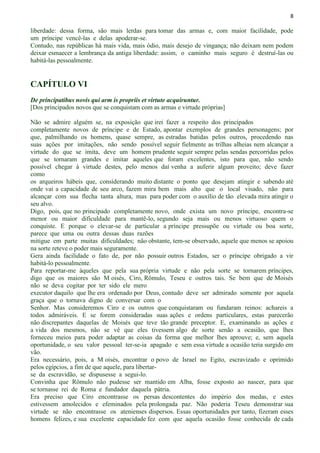 8
liberdade: dessa forma, são mais lerdas para tomar das armas e, com maior facilidade, pode
um príncipe vencê-las e delas apoderar-se.
Contudo, nas repúblicas há mais vida, mais ódio, mais desejo de vingança; não deixam nem podem
deixar esmaecer a lembrança da antiga liberdade: assim, o caminho mais seguro é destruí-las ou
habitá-las pessoalmente.
CAPÍTULO VI
De principatibus novis qui arm is propriis et virtute acquiruntur.
[Dos principados novos que se conquistam com as armas e virtude próprias]
Não se admire alguém se, na exposição que irei fazer a respeito dos principados
completamente novos de príncipe e de Estado, apontar exemplos de grandes personagens; por
que, palmilhando os homens, quase sempre, as estradas batidas pelos outros, procedendo nas
suas ações por imitações, não sendo possível seguir fielmente as trilhas alheias nem alcançar a
virtude do que se imita, deve um homem prudente seguir sempre pelas sendas percorridas pelos
que se tornaram grandes e imitar aqueles que foram excelentes, isto para que, não sendo
possível chegar à virtude destes, pelo menos daí venha a auferir algum proveito; deve fazer
como
os arqueiros hábeis que, considerando muito distante o ponto que desejam atingir e sabendo até
onde vai a capacidade de seu arco, fazem mira bem mais alto que o local visado, não para
alcançar com sua flecha tanta altura, mas para poder com o auxílio de tão elevada mira atingir o
seu alvo.
Digo, pois, que no principado completamente novo, onde exista um novo príncipe, encontra-se
menor ou maior dificuldade para mantê-lo, segundo seja mais ou menos virtuoso quem o
conquiste. E porque o elevar-se de particular a príncipe pressupõe ou virtude ou boa sorte,
parece que uma ou outra dessas duas razões
mitigue em parte muitas dificuldades; não obstante, tem-se observado, aquele que menos se apoiou
na sorte reteve o poder mais seguramente.
Gera ainda facilidade o fato de, por não possuir outros Estados, ser o príncipe obrigado a vir
habitá-lo pessoalmente.
Para reportar-me àqueles que pela sua própria virtude e não pela sorte se tornarem príncipes,
digo que os maiores são M oisés, Ciro, Rômulo, Teseu e outros tais. Se bem que de Moisés
não se deva cogitar por ter sido ele mero
executor daquilo que lhe era ordenado por Deus, contudo deve ser admirado somente por aquela
graça que o tornava digno de conversar com o
Senhor. Mas consideremos Ciro e os outros que conquistaram ou fundaram reinos: achareis a
todos admiráveis. E se forem consideradas suas ações e ordens particulares, estas parecerão
não discrepantes daquelas de Moisés que teve tão grande preceptor. E, examinando as ações e
a vida dos mesmos, não se vê que eles tivessem algo de sorte senão a ocasião, que lhes
forneceu meios para poder adaptar as coisas da forma que melhor lhes aprouve; e, sem aquela
oportunidade, o seu valor pessoal ter-se-ia apagado e sem essa virtude a ocasião teria surgido em
vão.
Era necessário, pois, a M oisés, encontrar o povo de Israel no Egito, escravizado e oprimido
pelos egípcios, a fim de que aquele, para libertar-
se da escravidão, se dispusesse a segui-lo.
Convinha que Rômulo não pudesse ser mantido em Alba, fosse exposto ao nascer, para que
se tornasse rei de Roma e fundador daquela pátria.
Era preciso que Ciro encontrasse os persas descontentes do império dos medas, e estes
estivessem amolecidos e efeminados pela prolongada paz. Não poderia Teseu demonstrar sua
virtude se não encontrasse os atenienses dispersos. Essas oportunidades por tanto, fizeram esses
homens felizes, e sua excelente capacidade fez com que aquela ocasião fosse conhecida de cada
 