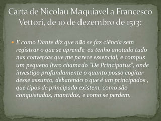  E como Dante diz que não se faz ciência sem
registrar o que se aprende, eu tenho anotado tudo
nas conversas que me parece essencial, e compus
um pequeno livro chamado "De Principatus", onde
investigo profundamente o quanto posso cogitar
desse assunto, debatendo o que é um principados ,
que tipos de principado existem, como são
conquistados, mantidos, e como se perdem.
 