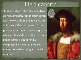  "Embora julgue este trabalho indigno
de vossa presença, ainda assim confio
que, por vossa humanidade, possa ser
aceito, considerando que eu não vos
poderia fazer melhor presente que vos
dar a faculdade de entender em muito
pouco tempo o que aprendi e
compreendi em muitos anos, com
tantas provações e perigos para mim
mesmo."
 