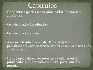  De quantas espécies são os principados e como são
adquiridos
 Os principados hereditários
 Os principados mistos
 A razão pela qual o reino de Dario , ocupado
por Alexandre , não se rebelou contra seus sucessores após
a morte deste
 De que modo devem-se governar as cidades ou os
principados que, antes da conquista, possuíam leis
próprias
Capítulos
 