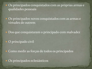  Os principados conquistados com as próprias armas e
qualidades pessoais
 Os principados novos conquistados com as armas e
virtudes de outrem
 Dos que conquistaram o principado com malvadez
 O principado civil
 Como medir as forças de todos os principados
 Os principados eclesiásticos
 