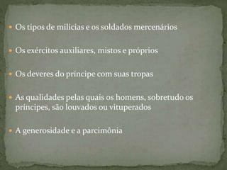  Os tipos de milícias e os soldados mercenários
 Os exércitos auxiliares, mistos e próprios
 Os deveres do príncipe com suas tropas
 As qualidades pelas quais os homens, sobretudo os
príncipes, são louvados ou vituperados
 A generosidade e a parcimônia
 