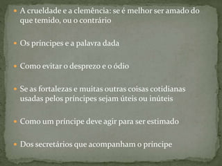  A crueldade e a clemência: se é melhor ser amado do
que temido, ou o contrário
 Os príncipes e a palavra dada
 Como evitar o desprezo e o ódio
 Se as fortalezas e muitas outras coisas cotidianas
usadas pelos príncipes sejam úteis ou inúteis
 Como um príncipe deve agir para ser estimado
 Dos secretários que acompanham o príncipe
 