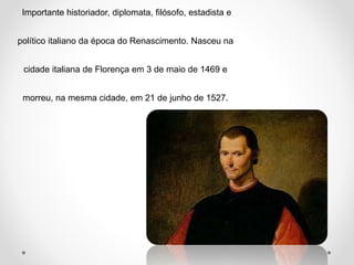 Importante historiador, diplomata, filósofo, estadista e 
político italiano da época do Renascimento. Nasceu na 
cidade italiana de Florença em 3 de maio de 1469 e 
morreu, na mesma cidade, em 21 de junho de 1527. 
 