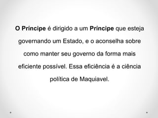 O Príncipe é dirigido a um Príncipe que esteja 
governando um Estado, e o aconselha sobre 
como manter seu governo da forma mais 
eficiente possível. Essa eficiência é a ciência 
política de Maquiavel. 
 