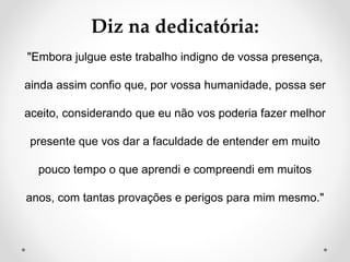 Diz na dedicatória: 
"Embora julgue este trabalho indigno de vossa presença, 
ainda assim confio que, por vossa humanidade, possa ser 
aceito, considerando que eu não vos poderia fazer melhor 
presente que vos dar a faculdade de entender em muito 
pouco tempo o que aprendi e compreendi em muitos 
anos, com tantas provações e perigos para mim mesmo." 
 