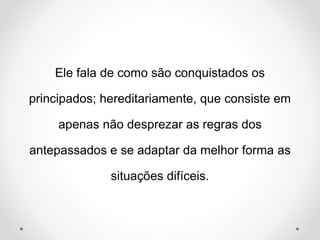 Ele fala de como são conquistados os 
principados; hereditariamente, que consiste em 
apenas não desprezar as regras dos 
antepassados e se adaptar da melhor forma as 
situações difíceis. 
 