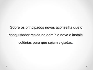 Sobre os principados novos aconselha que o 
conquistador resida no domínio novo e instale 
colônias para que sejam vigiadas. 
 