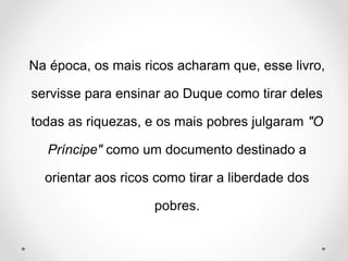 Na época, os mais ricos acharam que, esse livro, 
servisse para ensinar ao Duque como tirar deles 
todas as riquezas, e os mais pobres julgaram "O 
Príncipe" como um documento destinado a 
orientar aos ricos como tirar a liberdade dos 
pobres. 
 