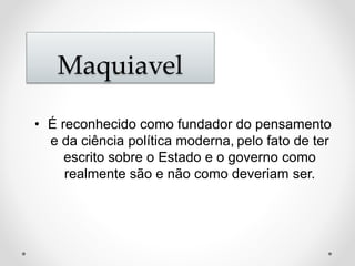 Maquiavel 
• É reconhecido como fundador do pensamento 
e da ciência política moderna, pelo fato de ter 
escrito sobre o Estado e o governo como 
realmente são e não como deveriam ser. 
 