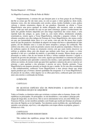 Nicolau Maquiavel – O Príncipe

Ao Magnífico Lourenço, Filho de Pedro de Médici

        Freqüentemente, é costume dos que desejam para si as boas graças de um Príncipe,
dar-lhe as coisas que lhe são mais caras, ou com as quais o vêem agradar-se; deste modo,
inúmeras vezes, eles são mimoseados com cavalos, armas, tecidos bordados a ouro, pedras
valiosas e demais ornamentos dignos de sua grandeza. Querendo eu ofertar a Vossa
Magnificência uma prova qualquer de minha obrigação, não encontrei, entre as minhas
posses, nada que mais prezado me seja ou que tanto estremeça. quanto o conhecimento das
ações dos grandes homens adquiridos por uma longa experiência das coisas atuais, e uma
repetida lição das antigas; as. quais, tendo eu, com muito afinco, detidamente estudado,
examinado-as, remeto agora a Vossa Magnificência, reduzidas a pequeno volume. E não
obstante considere esta obra indigna da Presença de Vossa Magnificência, não menos confio
em que, por humanidade desta, deva vir a ser aceita, visto que não lhe posso fazer regalo
maior do que lhe propiciar a faculdade de adquirir em tempo mui breve o aprendizado de tudo
quanto, em tão dilatados anos e à custa de tantos atropelos e perigos, hei conhecido. Não
enfeitei esta obra e não a enchi de períodos sonoros nem de palavras empoladas e floreios ou
de nenhuma espécie de lisonja ou ornamento externo com que usam muitos descrever ou
enfeitar as próprias obras; pois não desejei que nenhum outro fosse seu ornato e a torne
agradável a não ser a variedade da matéria e a gravidade do assunto. Menos desejo que por
presunção se tenha o fato de um homem de baixa e ínfima condição discorrer e regular a
respeito do governo dos príncipes; visto como, aqueles que desenham os contornos dos países
postam-se na planície para apreender a natureza dos montes, e para apreender a das planícies
sobem aos montes, do mesmo modo que para bem aquilatar a natureza dos povos é preciso ser
príncipe. e para aquilatar a dos príncipes é preciso ser povo. Receba. portanto, Vossa
Magnificência este pequeno presente na tenção em que o mando. Se for esta obra considerada
e lida cuidadosamente, conhecerá Vossa Magnificência o meu sincero desejo que atinja
aquela grandeza que a Fortuna e demais qualidades lhe asseguram. E se Vossa Magnificência,
do píncaro de sua altura, voltar alguma vez os olhos para baixo, conhecerá quão sem motivo
aturo uma enorme e continuada má fortuna.

           O PRÍNCIPE

           CAPíTULO I

          DE QUANTAS ESPÉCIES SÃO OS PRINCIPADOS. E QUANTAS SÃO AS
          MANEIRAS EM QUE SE ADQUIREM

Todos os Estados, os domínios todos que existiram e existem sobre os homens, foram e são
repúblicas ou principados. Os principados. ou são hereditários. e seu senhor é príncipe pelo
sangue.de longa data. ou são novos. São os novos inteiramente novos, tal como Milão com
Francesco Sforza. ou tais membros juntados a um Estado que recebe por herança um príncipe.
talo reino de Nápoles ao rei da Espanha. Tais domínios assim recebidos são. seja habituado a
sujeição a um príncipe, seja livre, e são adquiridos com tropas alheias ou próprias, graças à
fortuna ou à virtú.

           CAPíTULO II
           DOS PRINCIPADOS HEREDITÁRIOS

           Não cuidarei das repúblicas, porque falei delas em outros sítios1. Farei referência
   1
       Refere-se aqui Maquiavel à sua obra Discorst sopra Ia prima decadi Ttto Livto.
 