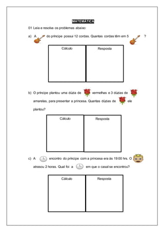 MATEMÁTICA
01 Leia e resolva os problemas abaixo:
a) A do príncipe possui 12 cordas. Quantas cordas têm em 5 ?
b) O príncipe plantou uma dúzia de vermelhas e 3 dúzias de
amarelas, para presentar a princesa. Quantas dúzias de ele
plantou?
c) A encontro do príncipe com a princesa era às 19:00 hrs. O
atrasou 2 horas. Qual foi a em que o casal se encontrou?
Cálculo Resposta
Cálculo Resposta
Cálculo Resposta
 