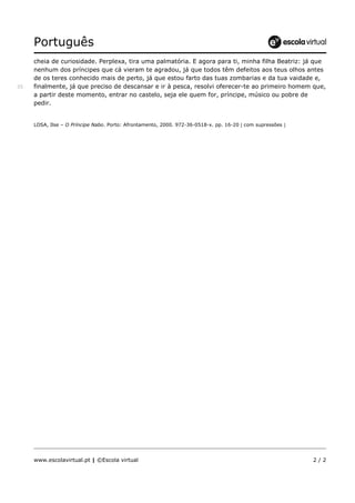 Português
www.escolavirtual.pt | ©Escola virtual 2 / 2
cheia de curiosidade. Perplexa, tira uma palmatória. E agora para ti, minha filha Beatriz: já que
nenhum dos príncipes que cá vieram te agradou, já que todos têm defeitos aos teus olhos antes
de os teres conhecido mais de perto, já que estou farto das tuas zombarias e da tua vaidade e,
finalmente, já que preciso de descansar e ir à pesca, resolvi oferecer-te ao primeiro homem que,35
a partir deste momento, entrar no castelo, seja ele quem for, príncipe, músico ou pobre de
pedir.
LOSA, Ilse – O Príncipe Nabo. Porto: Afrontamento, 2000. 972-36-0518-x. pp. 16-20  com supressões 
 