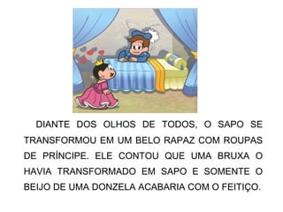 DIANTE DOS OLHOS DE TODOS, O SAPO SE
TRANSFORMOU EM UM BELO RAPAZ COM ROUPAS
DE PRÍNCIPE. ELE CONTOU QUE UMA BRUXA O
HAVIA TRANSFORMADO EM SAPO E SOMENTE O
BEIJO DE UMA DONZELA ACABARIA COM O FEITIÇO.
 