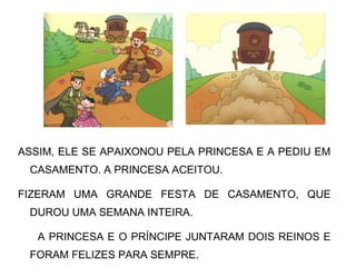 ASSIM, ELE SE APAIXONOU PELA PRINCESA E A PEDIU EM
CASAMENTO. A PRINCESA ACEITOU.
FIZERAM UMA GRANDE FESTA DE CASAMENTO, QUE
DUROU UMA SEMANA INTEIRA.
A PRINCESA E O PRÍNCIPE JUNTARAM DOIS REINOS E
FORAM FELIZES PARA SEMPRE.
 
