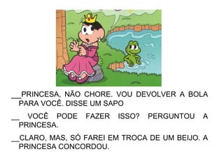 __PRINCESA, NÃO CHORE. VOU DEVOLVER A BOLA
PARA VOCÊ. DISSE UM SAPO
__ VOCÊ PODE FAZER ISSO? PERGUNTOU A
PRINCESA.
__CLARO, MAS, SÓ FAREI EM TROCA DE UM BEIJO. A
PRINCESA CONCORDOU.
 