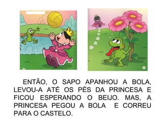 ENTÃO, O SAPO APANHOU A BOLA,
LEVOU-A ATÉ OS PÉS DA PRINCESA E
FICOU ESPERANDO O BEIJO. MAS, A
PRINCESA PEGOU A BOLA E CORREU
PARA O CASTELO.
 