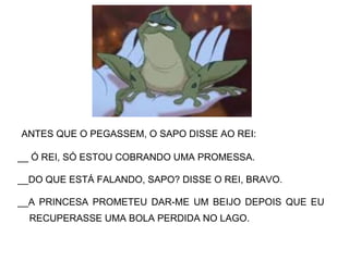 ANTES QUE O PEGASSEM, O SAPO DISSE AO REI:
__ Ó REI, SÓ ESTOU COBRANDO UMA PROMESSA.
__DO QUE ESTÁ FALANDO, SAPO? DISSE O REI, BRAVO.
__A PRINCESA PROMETEU DAR-ME UM BEIJO DEPOIS QUE EU
RECUPERASSE UMA BOLA PERDIDA NO LAGO.
 
