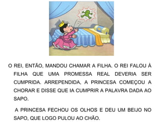 O REI, ENTÃO, MANDOU CHAMAR A FILHA. O REI FALOU À
FILHA QUE UMA PROMESSA REAL DEVERIA SER
CUMPRIDA. ARREPENDIDA, A PRINCESA COMEÇOU A
CHORAR E DISSE QUE IA CUMPRIR A PALAVRA DADA AO
SAPO.
A PRINCESA FECHOU OS OLHOS E DEU UM BEIJO NO
SAPO, QUE LOGO PULOU AO CHÃO.
 
