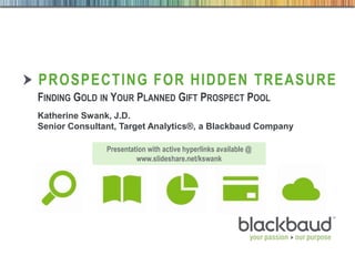 4/30/2014 Footer 1
PROSPECTING FOR HIDDEN TREASURE
FINDING GOLD IN YOUR PLANNED GIFT PROSPECT POOL
Katherine Swank, J.D.
Senior Consultant, Target Analytics®, a Blackbaud Company
Presentation with active hyperlinks available @
www.slideshare.net/kswank
 