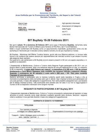 REGIONE PUGLIA
             Area Politiche per la Promozione del Territorio, dei Saperi e dei Talenti

                                        Servizio Turismo



                 Regione Puglia                                                              Agli operatori interessati
                 Servizio Turismo
                                                                                   e p.c.    Associazioni di Categoria
                 AOO 056
                 13/0172011 - 0000128                                                        della Puglia
                 Protocollo: Uscita
                                                                                             AA.P.T.
                                                                                             LORO SEDI



                                      BIT Buyltaly 19-20 Febbraio 2011
    Nei giorni sabato 19 e domenica 20 febbraio 2011 avrà luogo il Workshop Buyltaly, nell'ambito della

    Borsa Internazionale del Turismo di Milano (polo fieristico di Rho-Pero, dal17 al20 febbraio).

    Seller e buyer confermano Bit Buyltaly come un appuntamento imperdibile, giudicandolo come uno dei

    workshop di riferimento per il mercato turistico italiano nonché uno dei più importanti al mondo.


    Bit Buyltaly - Workshop dell'Offerta Turistica Italiana, giunto alla sua 26esima edizione, si rinnova nella

    forma e nei contenuti per essere sempre più rappresentativo del mercato turistico e per andare incontro

    alle esigenze degli operatori.

    Da quest'anno, per partecipare a Bit Buyltaly occorre essere presenti in Bit con uno spazio espositivo o in

    qualità di co-espositori.


    L'Assessorato al Mediterraneo, Cultura e Turismo della Regione Puglia parteciperà a Bit 2011 con un
    proprio stand e potrà iscrivere, dopo una selezione seguita ad una pre-registrazione on line, un massimo
    di 66 co-espositori. Il costo della tessera per ciascun co-espositore è di 320 euro + IVA da versare
    direttamente a Fiera Milano Rassegne nelle modalità che verranno indicate a selezione ultimata.
    Superato il contingente dei 66 operatori il costo salirà a 800 euro + IVA. Ogni pass consente
    l'ingresso di una sola persona.
    Saranno ammesse a partecipare solo le imprese turistiche aventi sede operativa in Puglia e che al
    momento di presentazione della domanda siano già in attività. Ogni impresa turistica può partecipare ad
    una sola giornata, in base alla categoria di appartenenza. Non sarà possibile assegnare due o più tessere
    per la stessa impresa turistica. Tale eventualità sarà valutata solo nel caso in cui non si raggiungesse il
    numero di 66 co-espositori individuati come singole imprese.

                            REQUISITI DI PARTECIPAZIONE A BIT Buyltaly 2011

     L'Assessorato regionale al Mediterraneo, Cultura e Turismo provvederà a selezionare gli operatori in base
     all'ordine di arrivo, tenendo conto degli standard qualitativi garantiti dalle strutture, secondo i seguenti
     criteri e suddivisi in due giornate diverse in base alla categoria di appartenenza:

                                                 GIORNATA DI SABATO 19 FEBBRAIO

                             TIPOLOGIA                                                  CARATTERISTICHE

                   Tour operator e Agenzie
               di Viaqqio con offerta reqionale                              Orqanizzatore di incominq e con cataloqo

       Trasporti - Vettori (Noleggio aerei e elicotteri-
                 auto - barche - pullman ... )

                                      Mice



Servizio Turismo                                                                                        Web:     www.regione.puglia.it
Italia ­ 70121 Bari                          Te/.0805404765 - fax 0805404721                                   www.viaggiareinpuglia.it
Corso Sonnino, 177                           e-mail: a.maiellaro.turismo@regione.puglia.it                          www.europug/ia.it
 