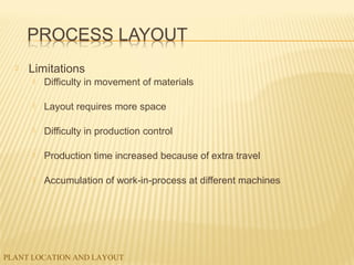 PLANT LOCATION AND LAYOUT
 Limitations
 Difficulty in movement of materials
 Layout requires more space
 Difficulty in production control
 Production time increased because of extra travel
 Accumulation of work-in-process at different machines
 