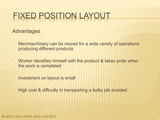 PLANT LOCATION AND LAYOUT
Advantages
 Men/machinery can be moved for a wide variety of operations
producing different products
 Worker identifies himself with the product & takes pride when
the work is completed
 Investment on layout is small
 High cost & difficulty in transporting a bulky job avoided
 