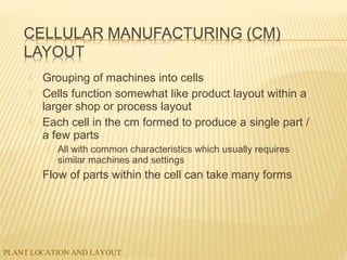 PLANT LOCATION AND LAYOUT
 Grouping of machines into cells
 Cells function somewhat like product layout within a
larger shop or process layout
 Each cell in the cm formed to produce a single part /
a few parts
 All with common characteristics which usually requires
similar machines and settings
 Flow of parts within the cell can take many forms
 
