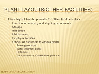 PLANT LOCATION AND LAYOUT
 Plant layout has to provide for other facilities also
 Location for receiving and shipping departments
 Storage
 Inspection
 Maintenance
 Employee facilities
 Others, as applicable to various plants
 Power generators
 Water treatment plants
 Oil tankers
 Compressed air, Chilled water plants etc.
 