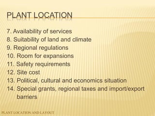 PLANT LOCATION AND LAYOUT
7. Availability of services
8. Suitability of land and climate
9. Regional regulations
10. Room for expansions
11. Safety requirements
12. Site cost
13. Political, cultural and economics situation
14. Special grants, regional taxes and import/export
barriers
 