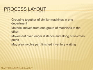 PLANT LOCATION AND LAYOUT
 Grouping together of similar machines in one
department
 Material moves from one group of machines to the
other
 Movement over longer distance and along criss-cross
paths
 May also involve part finished inventory waiting
 