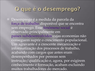 Desemprego é a medida da parcela da  força de trabalho  disponível que se encontra sem emprego. Esse  fenômeno social  é observado principalmente em  países subdesenvolvidos  cujas economias não conseguem suprir o crescimento populacional. Um agravante é a crescente mecanização e informatização dos processos de trabalho, acabando com cargos que antes eram desempenhados por pessoas sem instrução/qualificação e, agora, por exigirem conhecimento e formação, acabam excluindo muitos trabalhadores do mercado. 