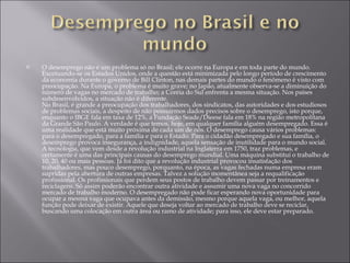 O desemprego não é um problema só no Brasil; ele ocorre na Europa e em toda parte do mundo. Excetuando-se os Estados Unidos, onde a questão está minimizada pelo longo período de crescimento da economia durante o governo de Bill Clinton, nas demais partes do mundo o fenômeno é visto com preocupação. Na Europa, o problema é muito grave; no Japão, atualmente observa-se a diminuição do número de vagas no mercado de trabalho; a Coréia do Sul enfrenta a mesma situação. Nos países subdesenvolvidos, a situação não é diferente. No Brasil, é grande a preocupação dos trabalhadores, dos sindicatos, das autoridades e dos estudiosos de problemas sociais, a despeito de não possuirmos dados precisos sobre o desemprego, isto porque, enquanto o IBGE fala em taxa de 12%, a Fundação Seade/Dieese fala em 18% na região metropolitana da Grande São Paulo. A verdade é que temos, hoje, em qualquer família alguém desempregado. Essa é uma realidade que está muito próxima de cada um de nós. O desemprego causa vários problemas: para o desempregado, para a família e para o Estado. Para o cidadão desempregado e sua família, o desemprego provoca insegurança, a indignidade, aquela sensação de inutilidade para o mundo social. A tecnologia, que vem desde a revolução industrial na Inglaterra em 1750, traz problemas, e certamente é uma das principais causas do desemprego mundial. Uma máquina substitui o trabalho de 10, 20, 40 ou mais pessoas. Já foi dito que a revolução industrial provocou insatisfação dos trabalhadores, mas pouco desemprego, porquanto, na época, as vagas fechadas numa empresa eram supridas pela abertura de outras empresas. Talvez a solução momentânea seja a requalificação profissional. Os profissionais que perdem seus postos de trabalho devem passar por treinamentos e reciclagens. Só assim poderão encontrar outra atividade e assumir uma nova vaga no concorrido mercado de trabalho moderno. O desempregado não pode ficar esperando nova oportunidade para ocupar a mesma vaga que ocupava antes da demissão, mesmo porque aquela vaga, ou melhor, aquela função pode deixar de existir. Aquele que deseja voltar ao mercado de trabalho deve se reciclar, buscando uma colocação em outra área ou ramo de atividade; para isso, ele deve estar preparado. 