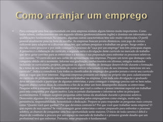 Para conseguir uma boa oportunidade em uma empresa existem alguns fatores muito importantes. Como todos sabem, conhecimentos em um segundo idioma (preferencialmente inglês) e domínio em informática são qualificações fundamentais.No entanto, algumas outras características têm sido muito valorizadas. O perfil pessoal atualmente pesa na hora da escolha. As empresas buscam jovens dinâmicos, com jogo de cintura suficiente para adaptar-se a diversas situações, que saibam pesquisar e trabalhar em grupo. Surge então a dúvida: como procurar e por onde começar? O processo de "caça por um emprego" tem três principais etapas. A primeira é a elaboração do currículo, a segunda seria a divulgação deste currículo no mercado de trabalho que deve gerar convites para as entrevistas e a terceira é sua preparação para enfrentar os processos seletivos com sucesso. “O currículo será seu cartão de apresentação nas empresas. Prepare um texto que destaque cada conquista obtida até o momento. Informe sua graduação, conhecimentos em idiomas, estágios realizados incluindo os curriculares, projetos, pesquisas ou algum trabalho de destaque desenvolvido durante a formação. Se o tema de seu trabalho de conclusão de curso estiver relacionado à área de seu interesse, mencione em seu currículo”, indica a consultora. Leia todos os classificados de emprego dos grandes jornais e envie seu currículo para as vagas que tiver interesse. Algumas empresas possuem um espaço no próprio site para cadastramento do currículo de profissionais interessados em trabalhar na empresa. Com toda esta divulgação o graduado deve ser convidado a participar de algumas entrevistas, e para conseguir o emprego precisa sair-se bem nelas. Seguem abaixo outras dicas da consultora a fim de se obter um bom desempenho durante as entrevistas: Pesquise sobre a empresa. É fundamental mostrar que você a conhece e possui interesse especial em trabalhar para esta companhia por algum motivo. Leia os jornais diariamente e informe-se sobre os principais acontecimentos. É comum surgirem perguntas sobre temas da atualidade durante o processo seletivo. Demonstre algumas das características mais desejadas pelos empregadores como energia, motivação, persistência, responsabilidade, honestidade e dedicação. Prepare-se para responder as perguntas mais comuns como "Quanto você quer ganhar? Por que devemos contratá-lo? Por que você quer trabalhar nesta empresa? O que espera de sua carreira? Se você conseguir gerar entrevistas e estiver preparado para enfrentar o processo seletivo, as chances de conquistar uma boa oportunidade serão maiores. O início de toda carreira é difícil e depois do vestibular a procura por um espaço no mercado de trabalho é o primeiro grande desafio que um profissional terá que enfrentar. Portanto, estar preparado é fundamental.  