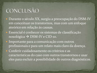  Durante o século XX, surgiu a preocupação do DSM-IV
  em conceituar os transtornos, mas com um enfoque
  ateórico em relação às causas.
 Essencial é conhecer os sistemas de classificação
  nosológica  DSM-IV e CID-10.
 Importante para a comunicação com outros
  profissionais e para um relato mais claro da doença.
 Conferir cuidadosamente os critérios e as
  características do caso com outros transtornos e usar
  eles para excluir a possibilidade de outros diagnósticos.
 