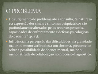  Do surgimento do problema até a consulta, “a natureza
  e a expressão dos sinais e sintomas psiquiátricos são
  profundamente alterados pelos recursos pessoais,
  capacidades de enfrentamento e defesas psicológicas
  do paciente” (p. 33).
 Influência na percepção das dificuldades, na gravidade
  maior ou menor atribuídos a um sintoma, preconceito
  sobre a possibilidade de doença mental, maior ou
  menor atitude de colaboração no processo diagnóstico.
 