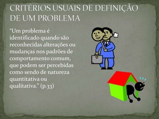 “Um problema é
identificado quando são
reconhecidas alterações ou
mudanças nos padrões de
comportamento comum,
que podem ser percebidas
como sendo de natureza
quantitativa ou
qualitativa.” (p.33)
 