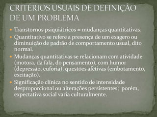  Transtornos psiquiátricos = mudanças quantitativas.
 Quantitativo se refere a presença de um exagero ou
  diminuição de padrão de comportamento usual, dito
  normal.
 Mudanças quantitativas se relacionam com atividade
  (motora, da fala, do pensamento), com humor
  (depressão, euforia), questões afetivas (embotamento,
  excitação).
 Significação clínica no sentido de intensidade
  desproporcional ou alterações persistentes; porém,
  expectativa social varia culturalmente.
 