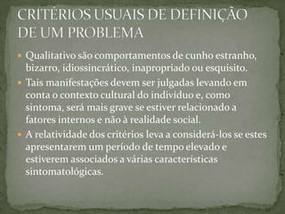  Qualitativo são comportamentos de cunho estranho,
  bizarro, idiossincrático, inapropriado ou esquisito.
 Tais manifestações devem ser julgadas levando em
  conta o contexto cultural do indivíduo e, como
  sintoma, será mais grave se estiver relacionado a
  fatores internos e não à realidade social.
 A relatividade dos critérios leva a considerá-los se estes
  apresentarem um período de tempo elevado e
  estiverem associados a várias características
  sintomatológicas.
 